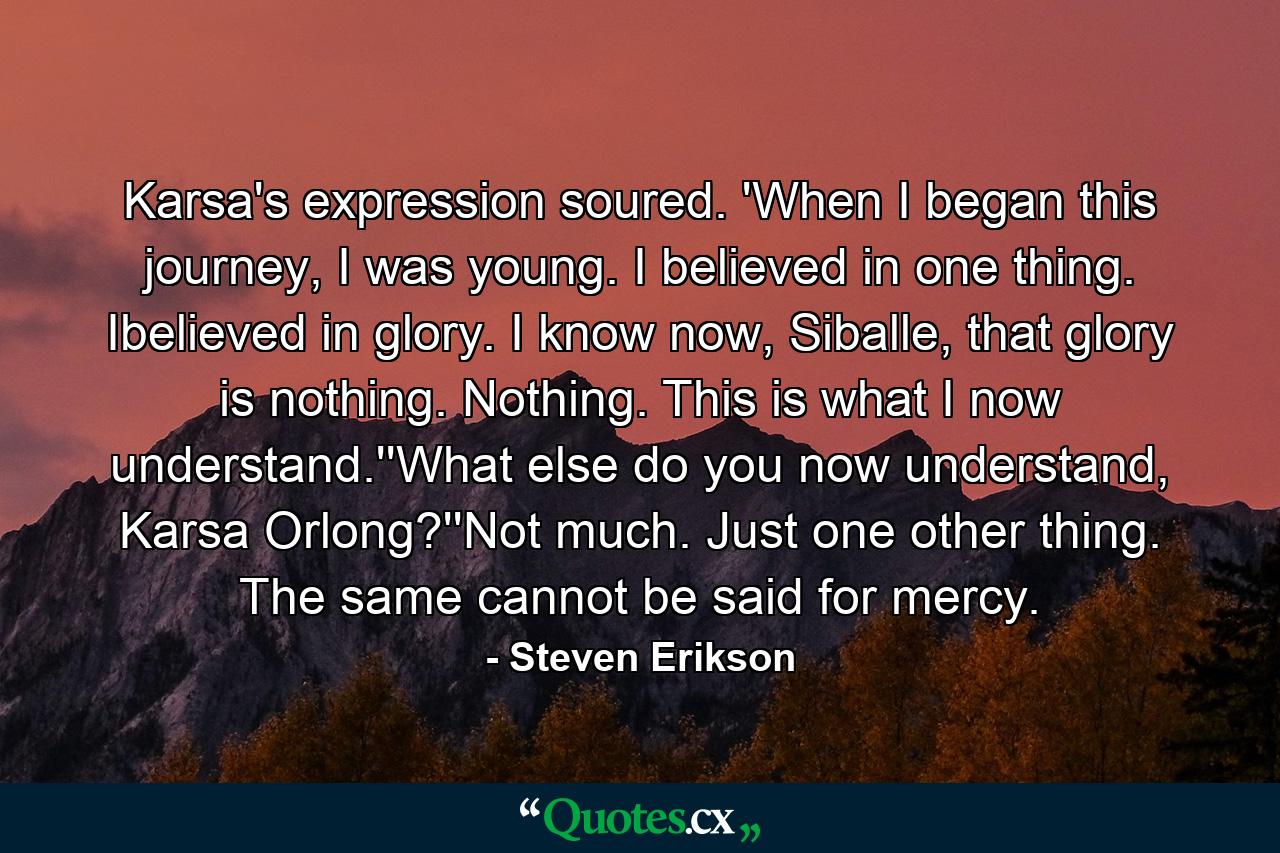 Karsa's expression soured. 'When I began this journey, I was young. I believed in one thing. Ibelieved in glory. I know now, Siballe, that glory is nothing. Nothing. This is what I now understand.''What else do you now understand, Karsa Orlong?''Not much. Just one other thing. The same cannot be said for mercy. - Quote by Steven Erikson