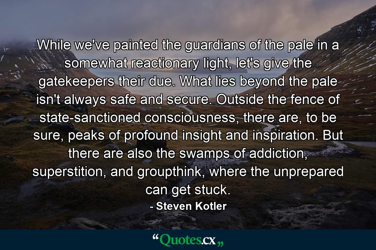 While we've painted the guardians of the pale in a somewhat reactionary light, let's give the gatekeepers their due. What lies beyond the pale isn't always safe and secure. Outside the fence of state-sanctioned consciousness, there are, to be sure, peaks of profound insight and inspiration. But there are also the swamps of addiction, superstition, and groupthink, where the unprepared can get stuck. - Quote by Steven Kotler