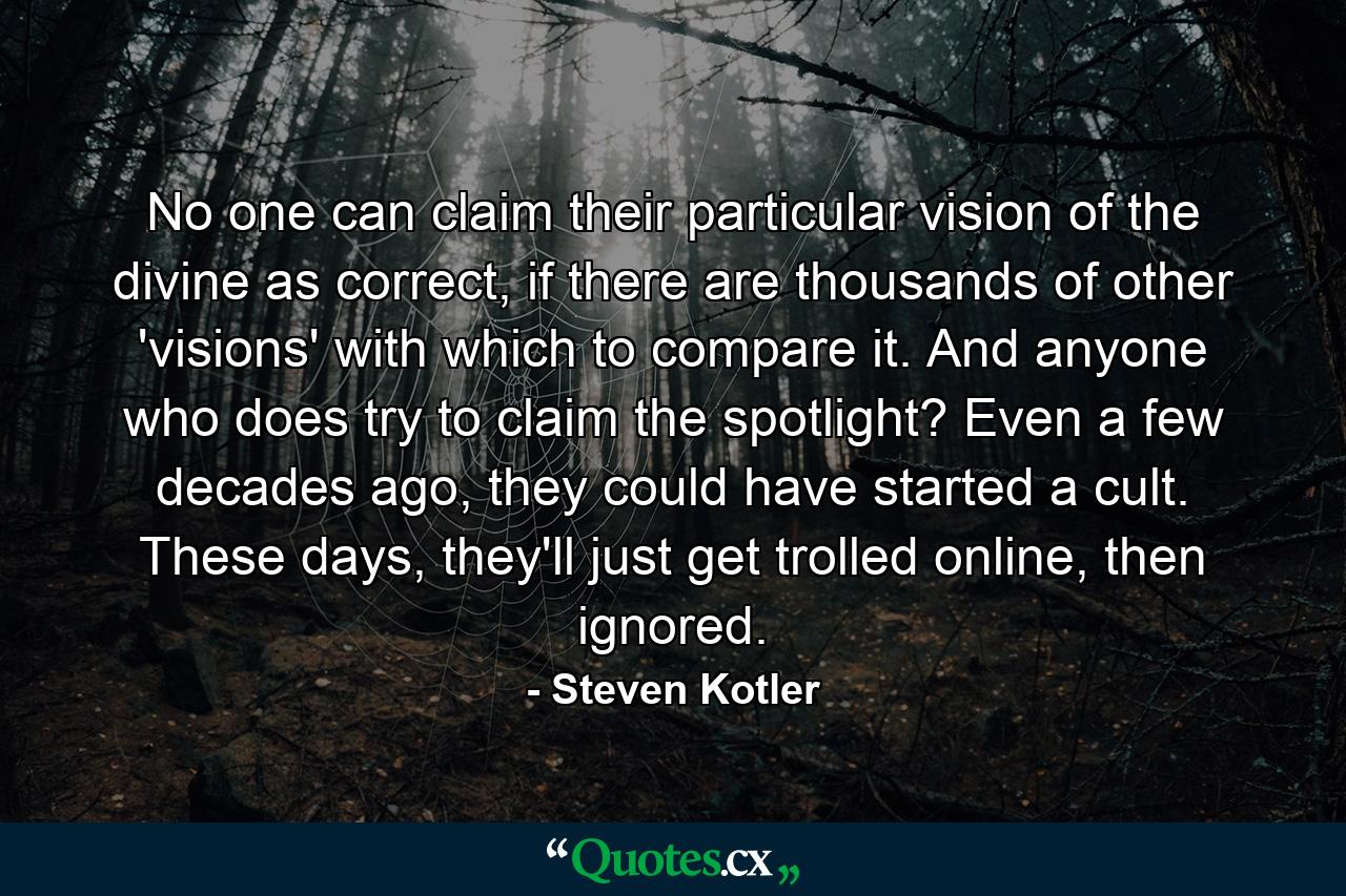 No one can claim their particular vision of the divine as correct, if there are thousands of other 'visions' with which to compare it. And anyone who does try to claim the spotlight? Even a few decades ago, they could have started a cult. These days, they'll just get trolled online, then ignored. - Quote by Steven Kotler