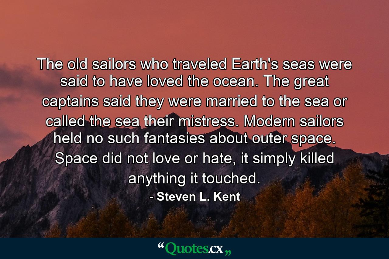 The old sailors who traveled Earth's seas were said to have loved the ocean. The great captains said they were married to the sea or called the sea their mistress. Modern sailors held no such fantasies about outer space. Space did not love or hate, it simply killed anything it touched. - Quote by Steven L. Kent