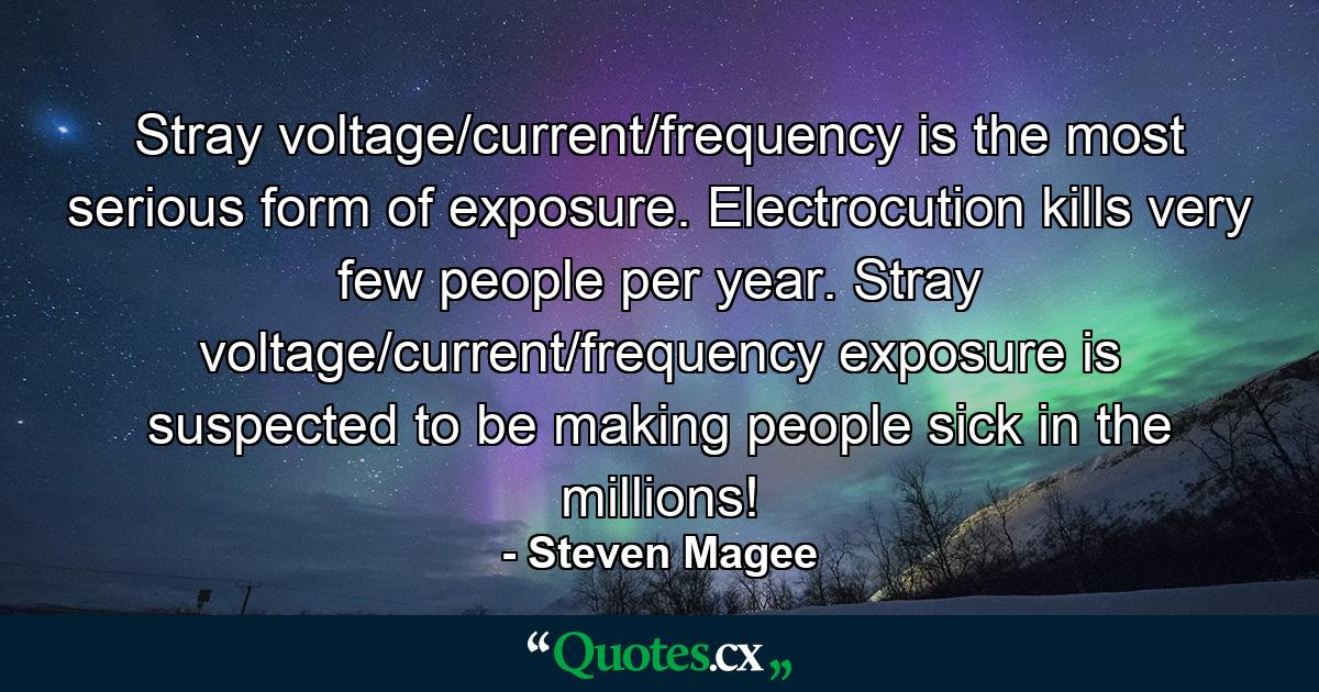 Stray voltage/current/frequency is the most serious form of exposure. Electrocution kills very few people per year. Stray voltage/current/frequency exposure is suspected to be making people sick in the millions! - Quote by Steven Magee