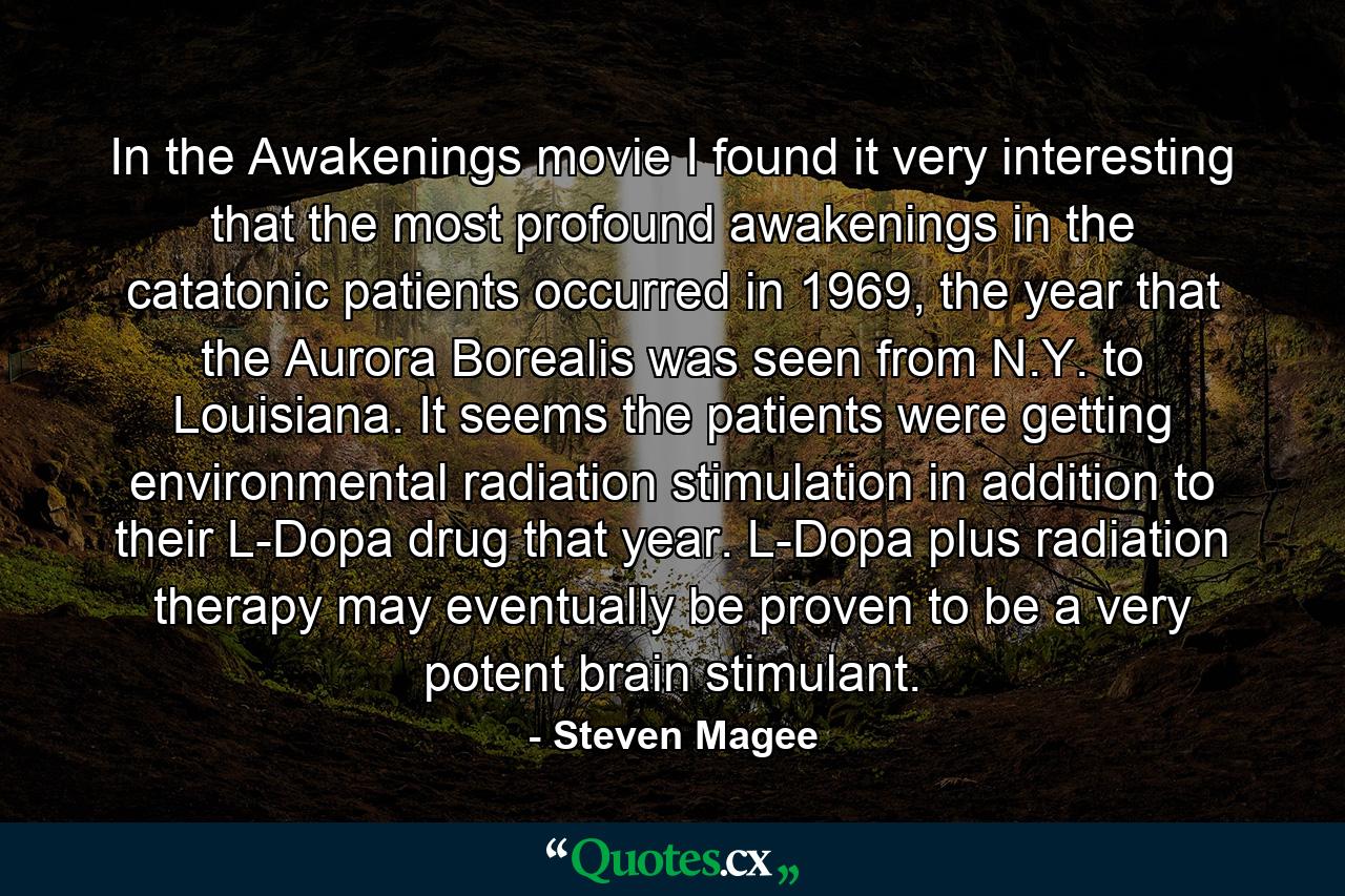 In the Awakenings movie I found it very interesting that the most profound awakenings in the catatonic patients occurred in 1969, the year that the Aurora Borealis was seen from N.Y. to Louisiana. It seems the patients were getting environmental radiation stimulation in addition to their L-Dopa drug that year. L-Dopa plus radiation therapy may eventually be proven to be a very potent brain stimulant. - Quote by Steven Magee