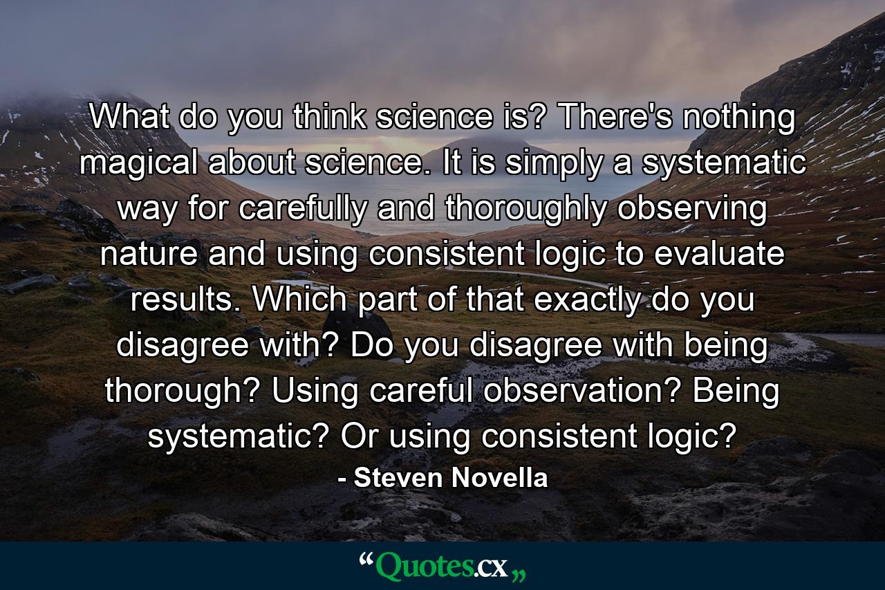 What do you think science is? There's nothing magical about science. It is simply a systematic way for carefully and thoroughly observing nature and using consistent logic to evaluate results. Which part of that exactly do you disagree with? Do you disagree with being thorough? Using careful observation? Being systematic? Or using consistent logic? - Quote by Steven Novella