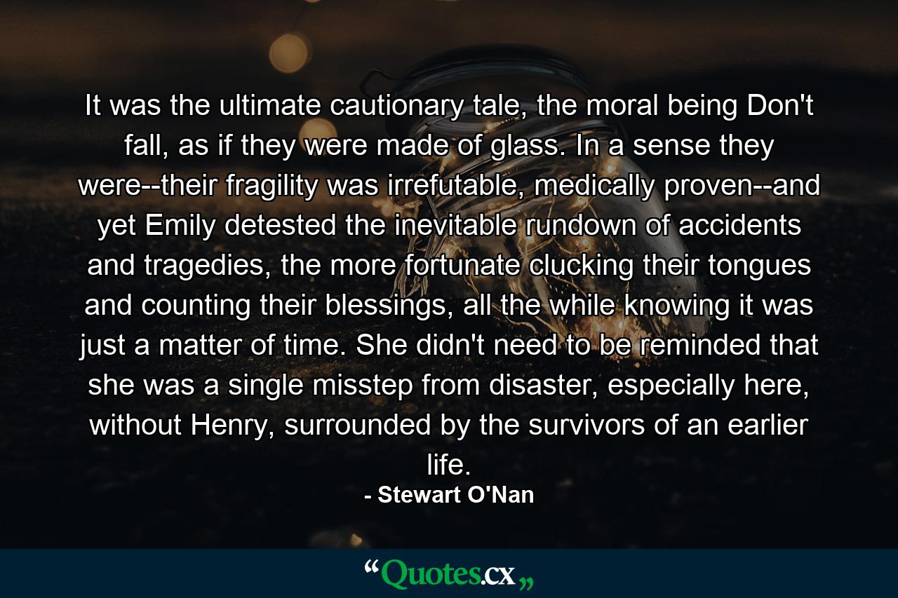 It was the ultimate cautionary tale, the moral being Don't fall, as if they were made of glass. In a sense they were--their fragility was irrefutable, medically proven--and yet Emily detested the inevitable rundown of accidents and tragedies, the more fortunate clucking their tongues and counting their blessings, all the while knowing it was just a matter of time. She didn't need to be reminded that she was a single misstep from disaster, especially here, without Henry, surrounded by the survivors of an earlier life. - Quote by Stewart O'Nan