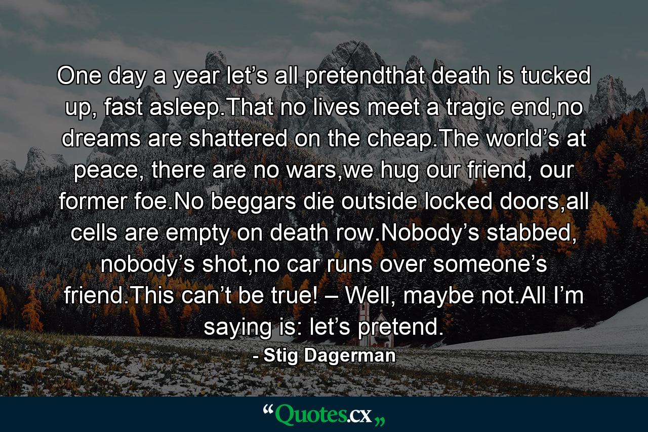 One day a year let’s all pretendthat death is tucked up, fast asleep.That no lives meet a tragic end,no dreams are shattered on the cheap.The world’s at peace, there are no wars,we hug our friend, our former foe.No beggars die outside locked doors,all cells are empty on death row.Nobody’s stabbed, nobody’s shot,no car runs over someone’s friend.This can’t be true! – Well, maybe not.All I’m saying is: let’s pretend. - Quote by Stig Dagerman