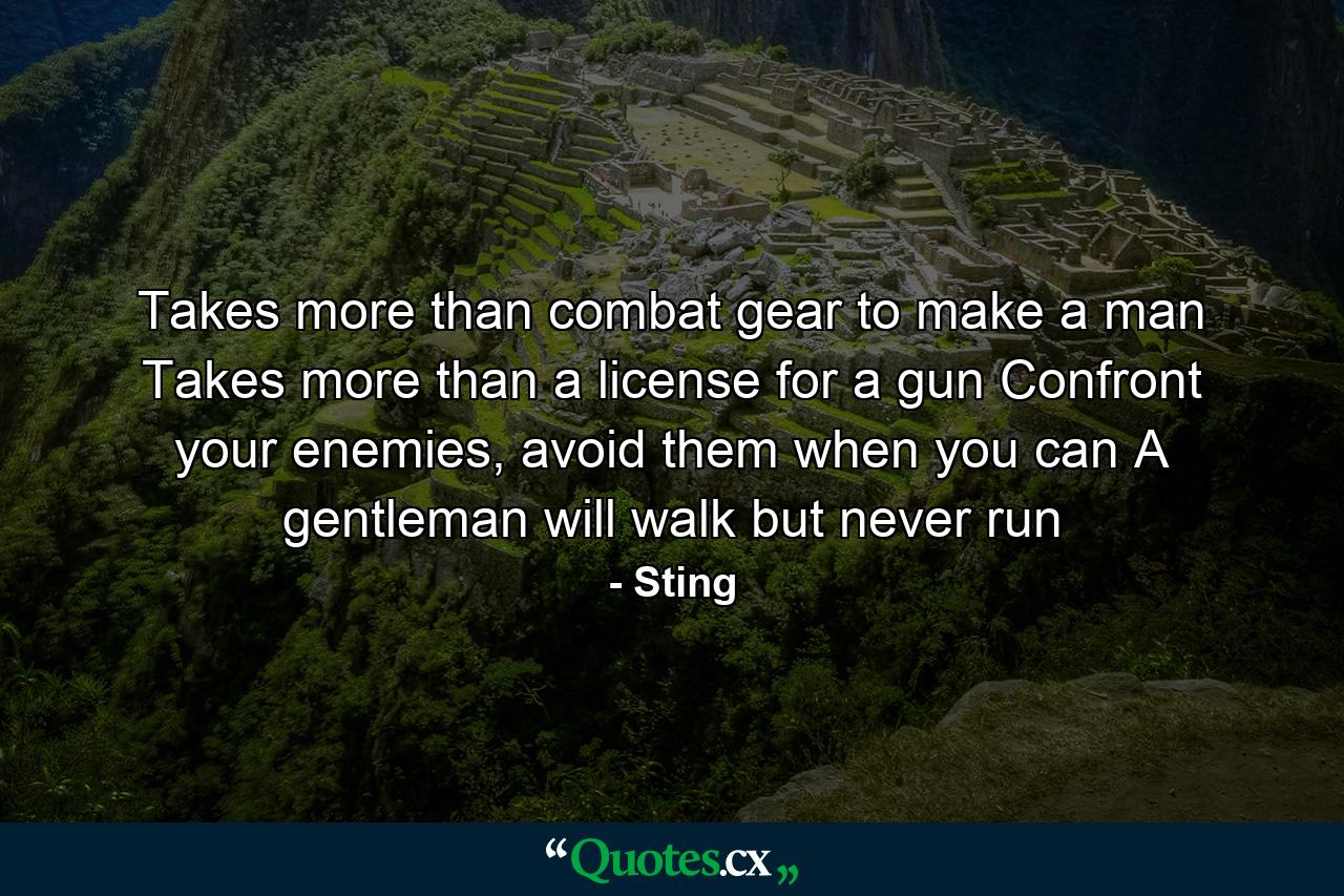 Takes more than combat gear to make a man Takes more than a license for a gun Confront your enemies, avoid them when you can A gentleman will walk but never run - Quote by Sting