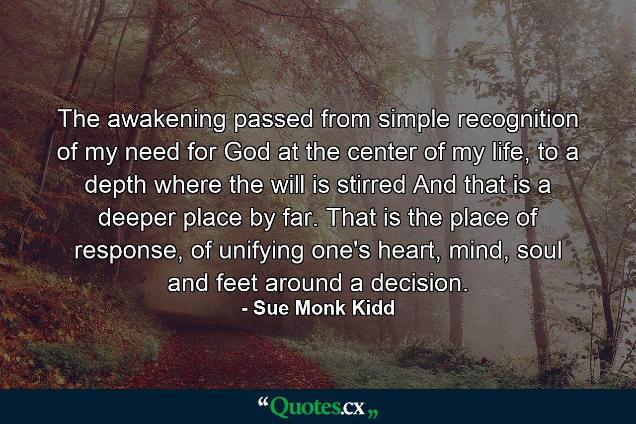 The awakening passed from simple recognition of my need for God at the center of my life, to a depth where the will is stirred And that is a deeper place by far. That is the place of response, of unifying one's heart, mind, soul and feet around a decision. - Quote by Sue Monk Kidd