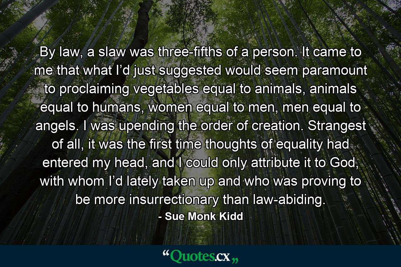 By law, a slaw was three-fifths of a person. It came to me that what I’d just suggested would seem paramount to proclaiming vegetables equal to animals, animals equal to humans, women equal to men, men equal to angels. I was upending the order of creation. Strangest of all, it was the first time thoughts of equality had entered my head, and I could only attribute it to God, with whom I’d lately taken up and who was proving to be more insurrectionary than law-abiding. - Quote by Sue Monk Kidd