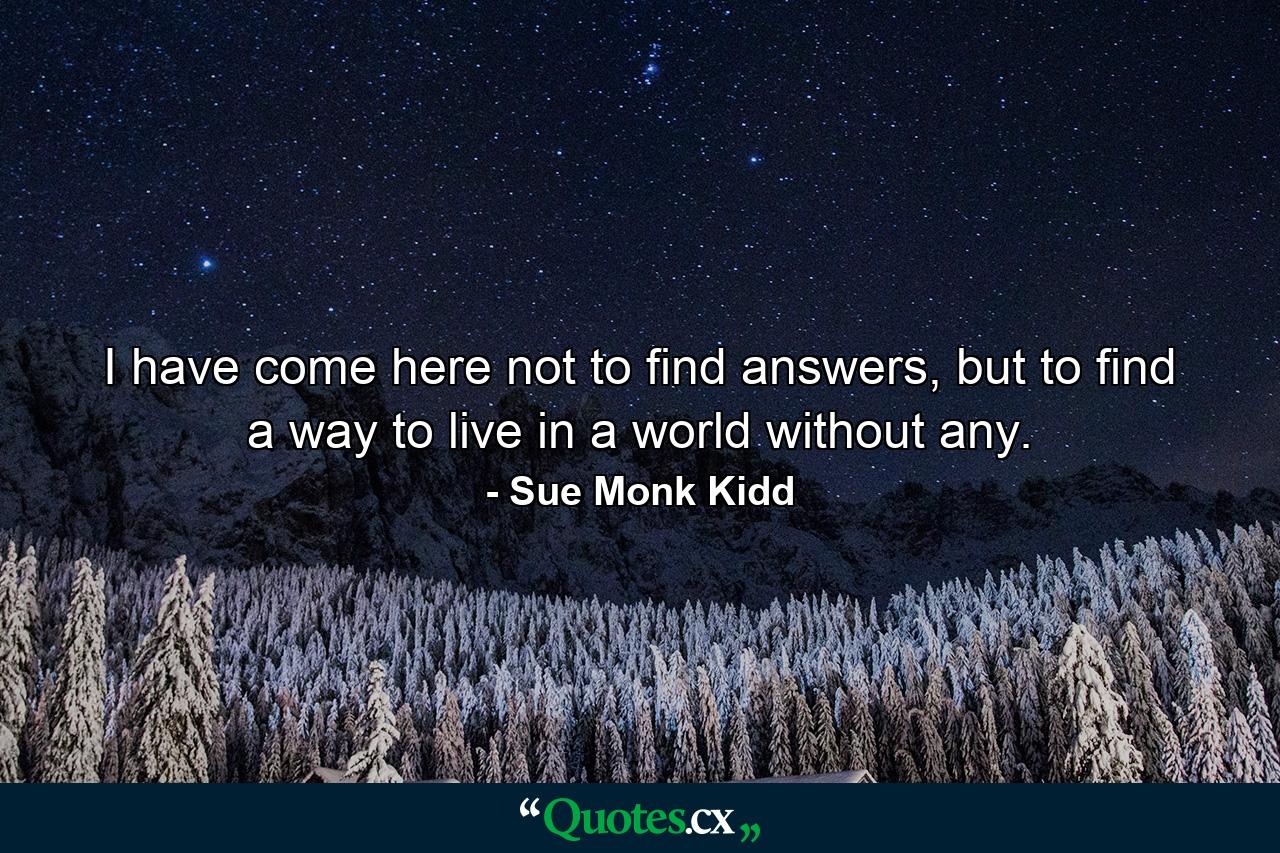 I have come here not to find answers, but to find a way to live in a world without any. - Quote by Sue Monk Kidd