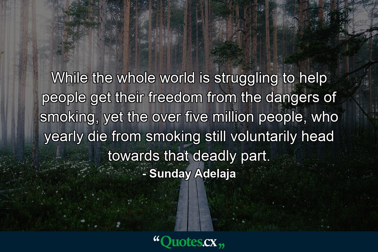 While the whole world is struggling to help people get their freedom from the dangers of smoking, yet the over five million people, who yearly die from smoking still voluntarily head towards that deadly part. - Quote by Sunday Adelaja