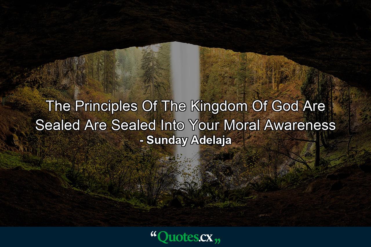 The Principles Of The Kingdom Of God Are Sealed Are Sealed Into Your Moral Awareness - Quote by Sunday Adelaja