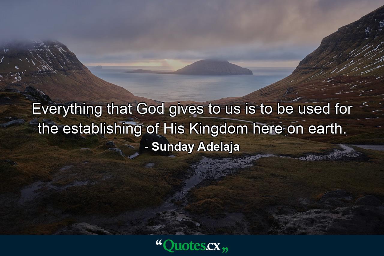 Everything that God gives to us is to be used for the establishing of His Kingdom here on earth. - Quote by Sunday Adelaja