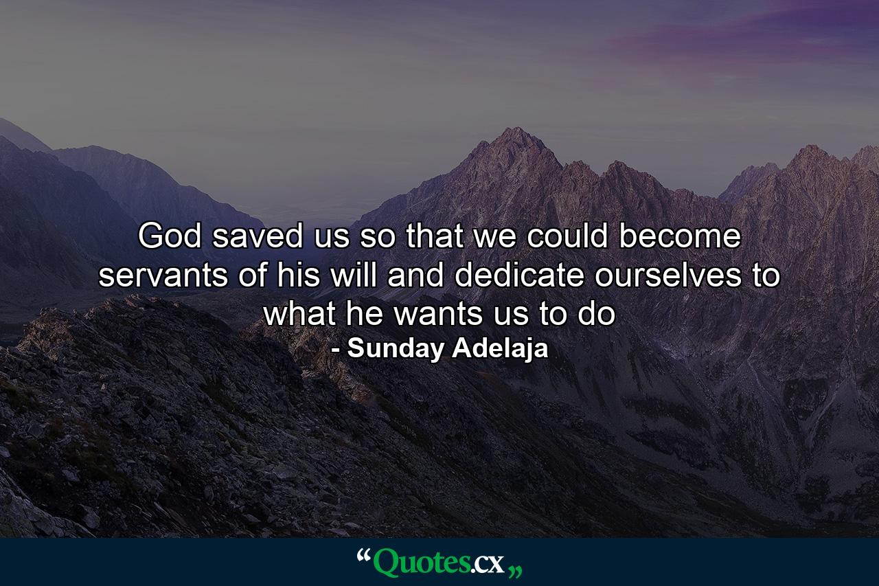 God saved us so that we could become servants of his will and dedicate ourselves to what he wants us to do - Quote by Sunday Adelaja