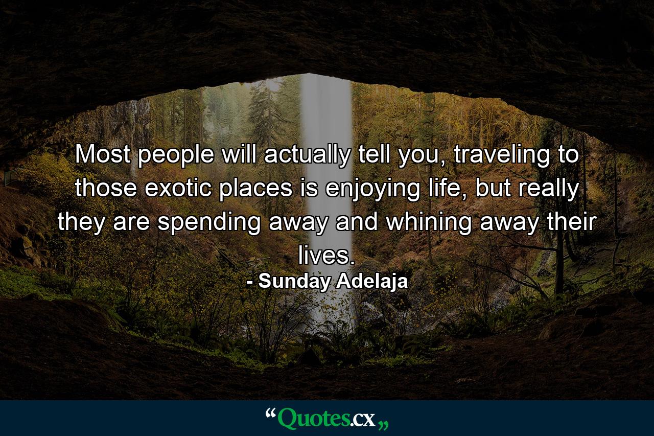 Most people will actually tell you, traveling to those exotic places is enjoying life, but really they are spending away and whining away their lives. - Quote by Sunday Adelaja