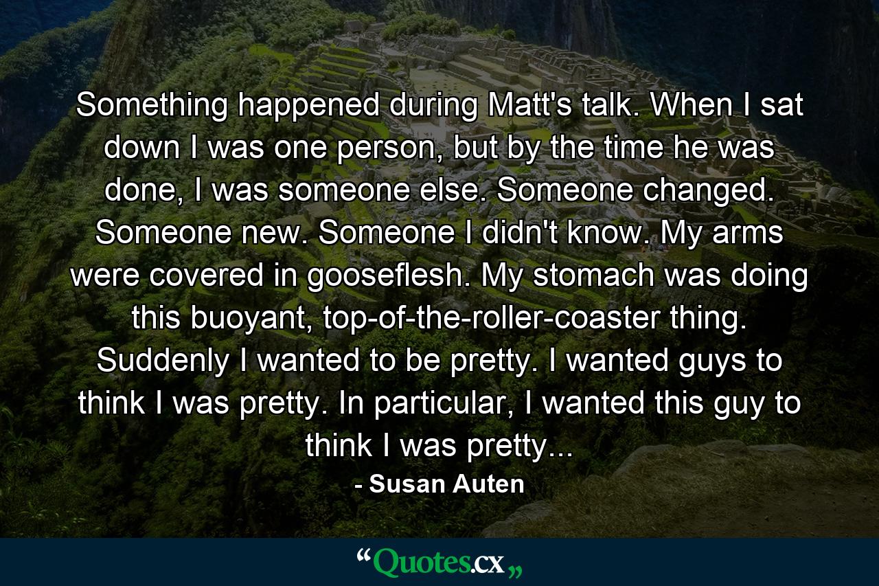 Something happened during Matt's talk. When I sat down I was one person, but by the time he was done, I was someone else. Someone changed. Someone new. Someone I didn't know. My arms were covered in gooseflesh. My stomach was doing this buoyant, top-of-the-roller-coaster thing. Suddenly I wanted to be pretty. I wanted guys to think I was pretty. In particular, I wanted this guy to think I was pretty... - Quote by Susan Auten