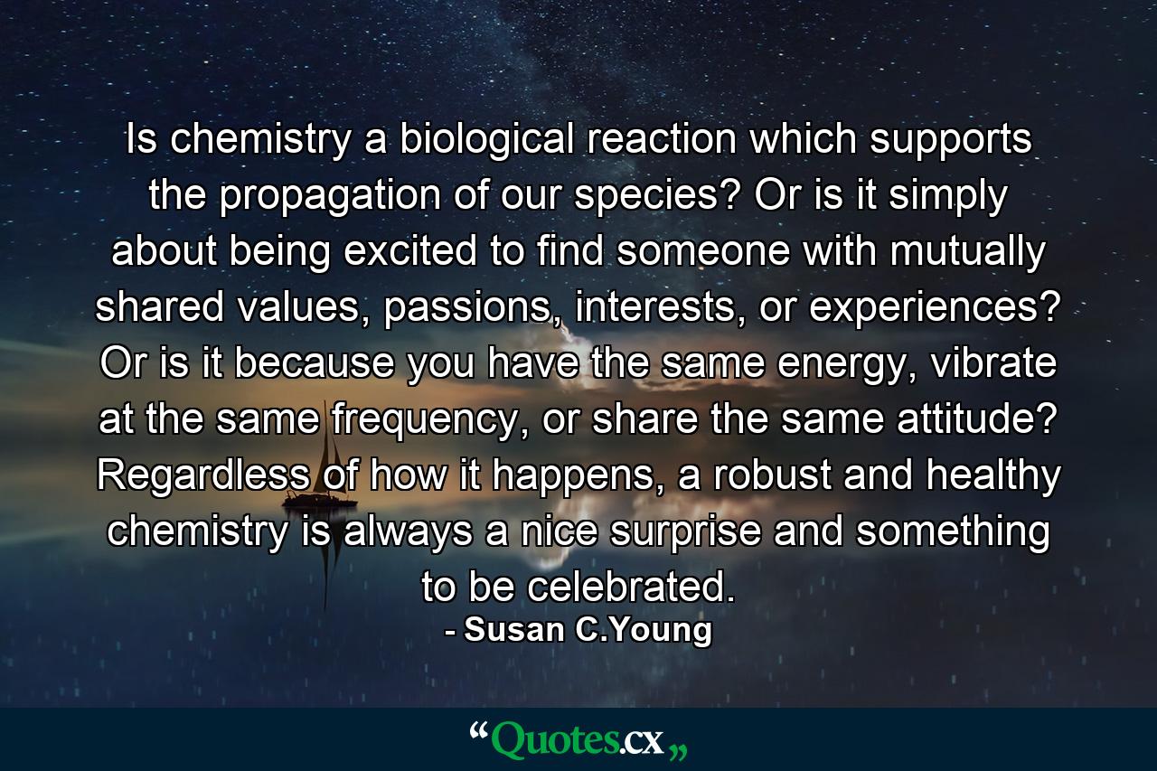 Is chemistry a biological reaction which supports the propagation of our species? Or is it simply about being excited to find someone with mutually shared values, passions, interests, or experiences? Or is it because you have the same energy, vibrate at the same frequency, or share the same attitude? Regardless of how it happens, a robust and healthy chemistry is always a nice surprise and something to be celebrated. - Quote by Susan C.Young