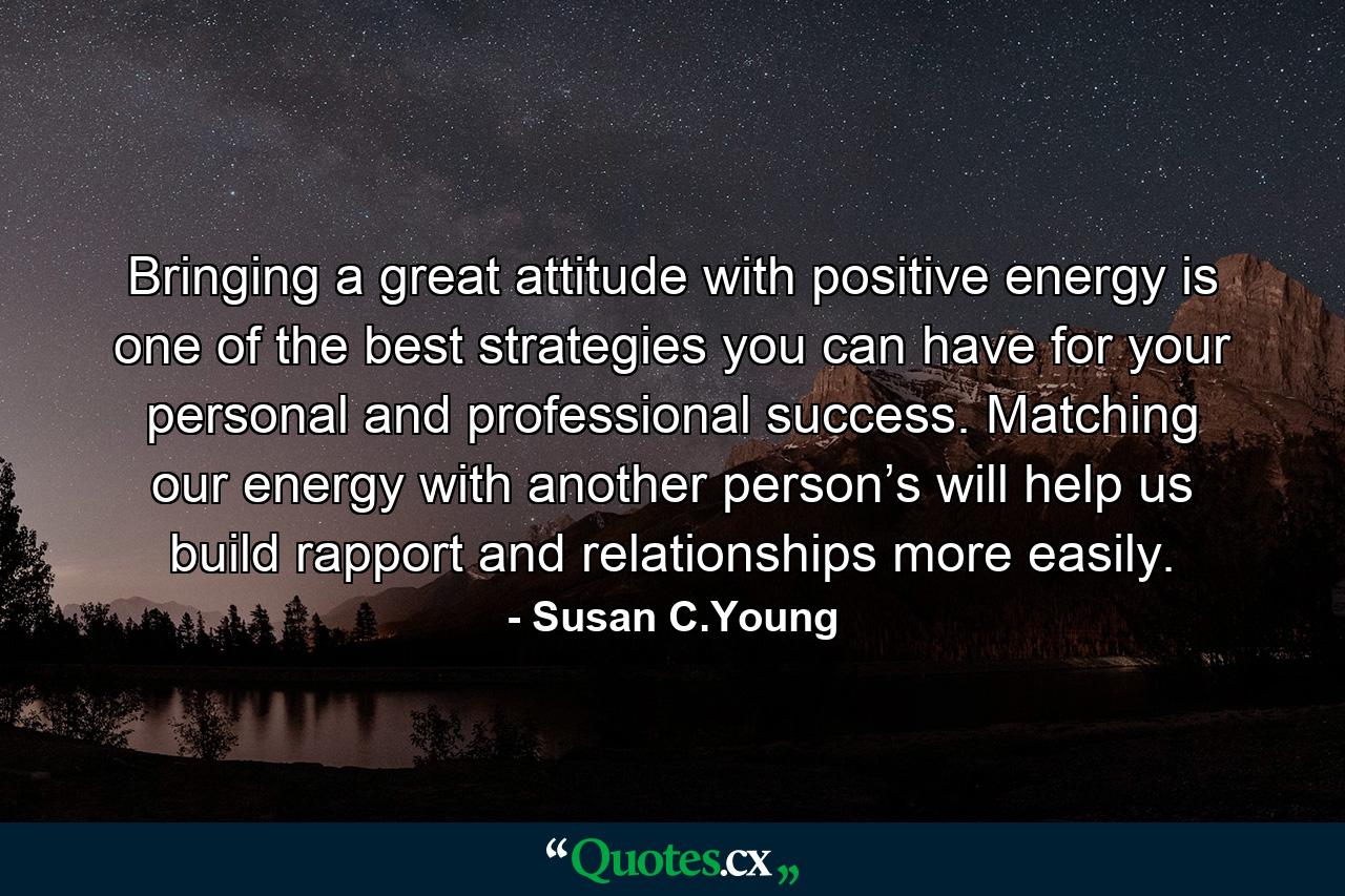 Bringing a great attitude with positive energy is one of the best strategies you can have for your personal and professional success. Matching our energy with another person’s will help us build rapport and relationships more easily. - Quote by Susan C.Young