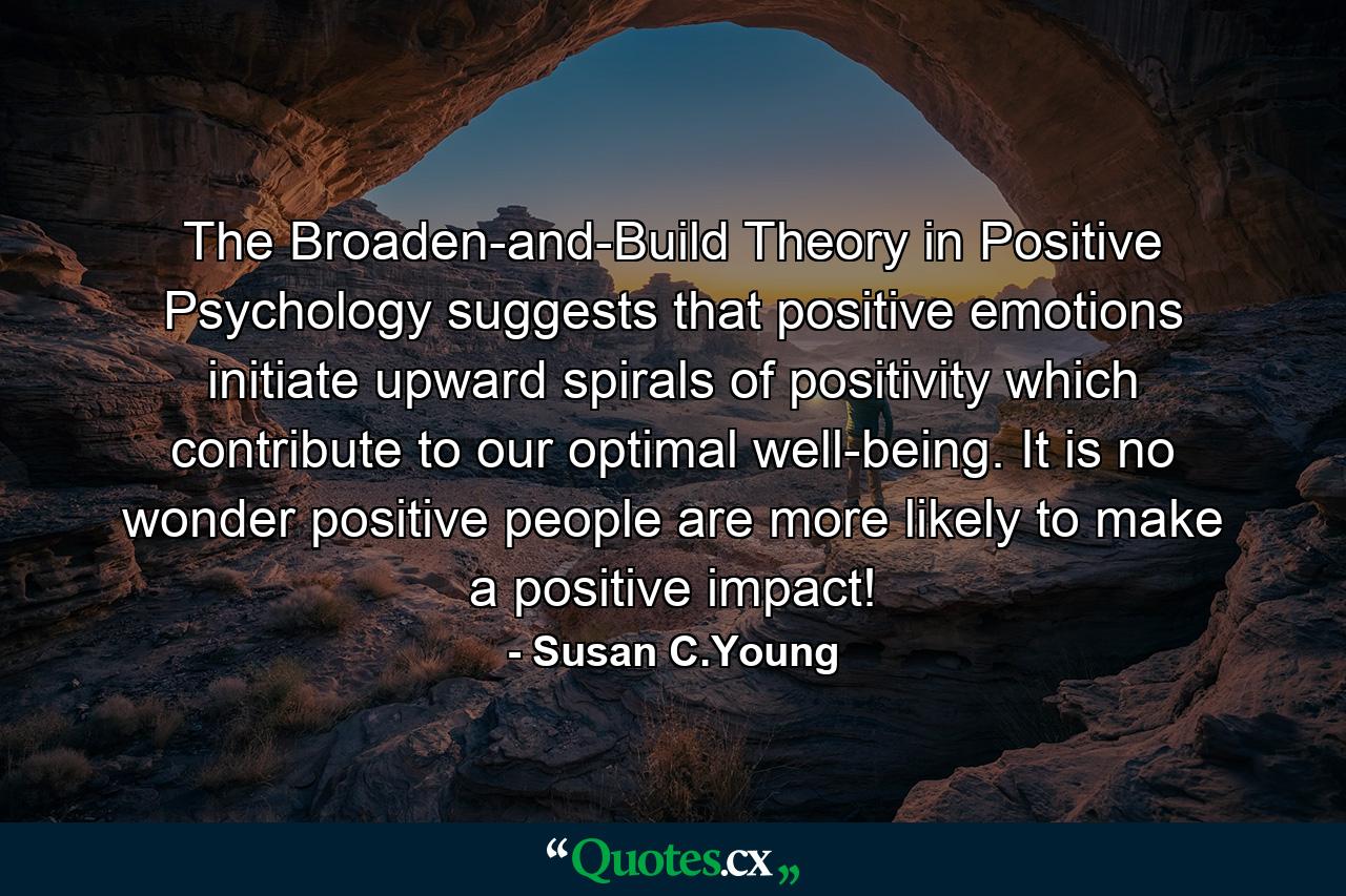 The Broaden-and-Build Theory in Positive Psychology suggests that positive emotions initiate upward spirals of positivity which contribute to our optimal well-being. It is no wonder positive people are more likely to make a positive impact! - Quote by Susan C.Young