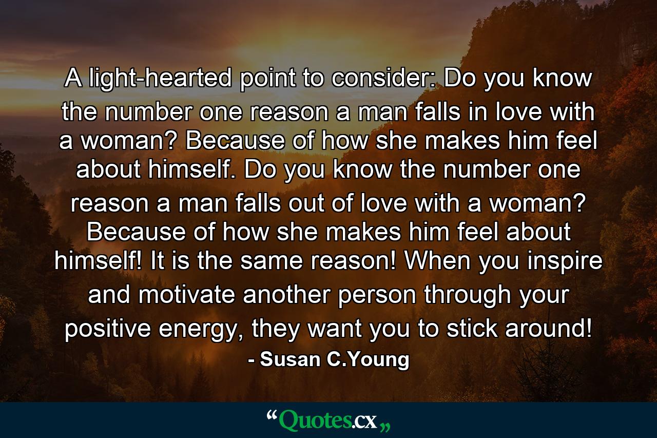 A light-hearted point to consider: Do you know the number one reason a man falls in love with a woman? Because of how she makes him feel about himself. Do you know the number one reason a man falls out of love with a woman? Because of how she makes him feel about himself! It is the same reason! When you inspire and motivate another person through your positive energy, they want you to stick around! - Quote by Susan C.Young