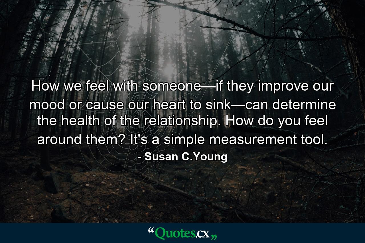 How we feel with someone—if they improve our mood or cause our heart to sink—can determine the health of the relationship. How do you feel around them? It's a simple measurement tool. - Quote by Susan C.Young