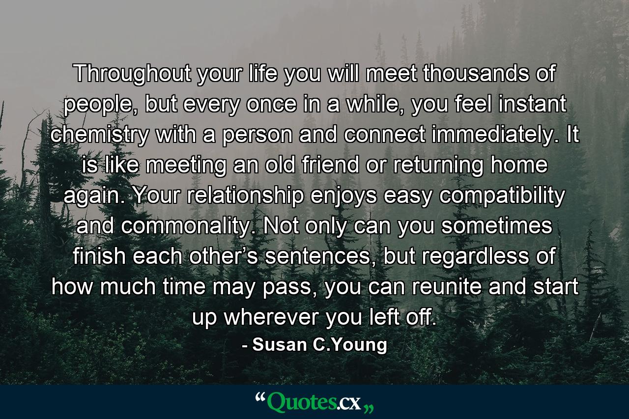 Throughout your life you will meet thousands of people, but every once in a while, you feel instant chemistry with a person and connect immediately. It is like meeting an old friend or returning home again. Your relationship enjoys easy compatibility and commonality. Not only can you sometimes finish each other’s sentences, but regardless of how much time may pass, you can reunite and start up wherever you left off. - Quote by Susan C.Young