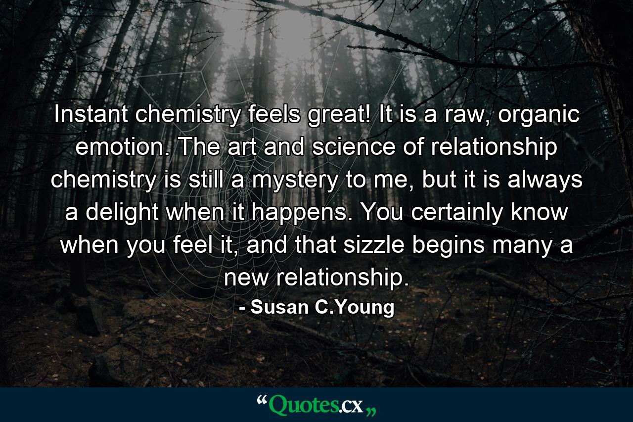 Instant chemistry feels great! It is a raw, organic emotion. The art and science of relationship chemistry is still a mystery to me, but it is always a delight when it happens. You certainly know when you feel it, and that sizzle begins many a new relationship. - Quote by Susan C.Young