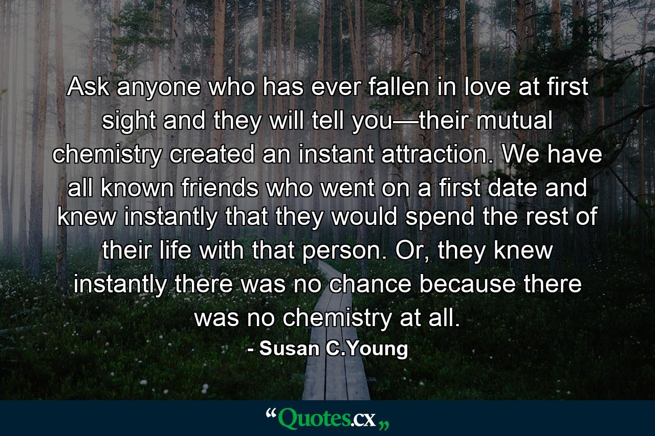 Ask anyone who has ever fallen in love at first sight and they will tell you—their mutual chemistry created an instant attraction. We have all known friends who went on a first date and knew instantly that they would spend the rest of their life with that person. Or, they knew instantly there was no chance because there was no chemistry at all. - Quote by Susan C.Young