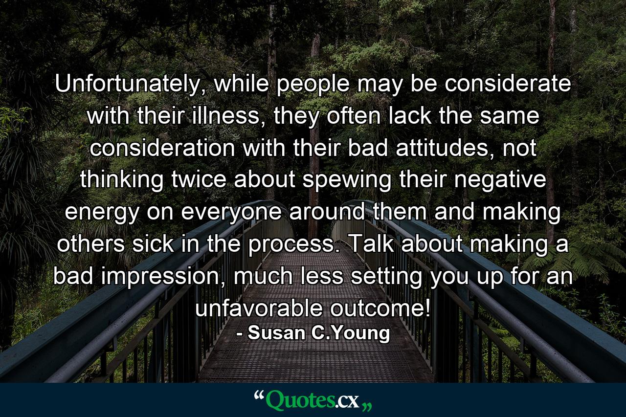 Unfortunately, while people may be considerate with their illness, they often lack the same consideration with their bad attitudes, not thinking twice about spewing their negative energy on everyone around them and making others sick in the process. Talk about making a bad impression, much less setting you up for an unfavorable outcome! - Quote by Susan C.Young