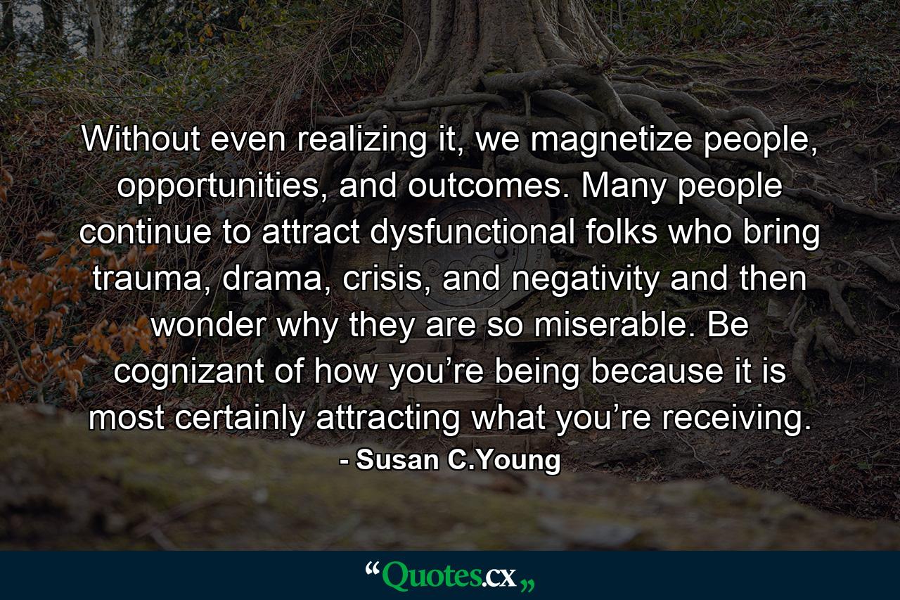 Without even realizing it, we magnetize people, opportunities, and outcomes. Many people continue to attract dysfunctional folks who bring trauma, drama, crisis, and negativity and then wonder why they are so miserable. Be cognizant of how you’re being because it is most certainly attracting what you’re receiving. - Quote by Susan C.Young