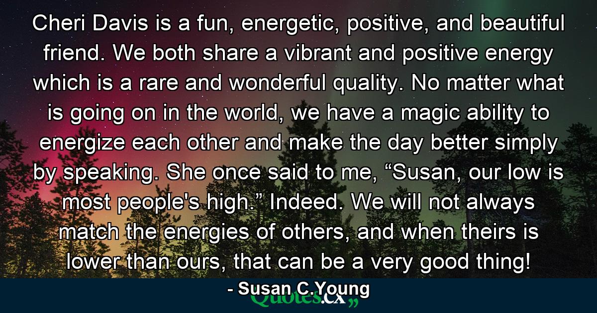 Cheri Davis is a fun, energetic, positive, and beautiful friend. We both share a vibrant and positive energy which is a rare and wonderful quality. No matter what is going on in the world, we have a magic ability to energize each other and make the day better simply by speaking. She once said to me, “Susan, our low is most people's high.” Indeed. We will not always match the energies of others, and when theirs is lower than ours, that can be a very good thing! - Quote by Susan C.Young