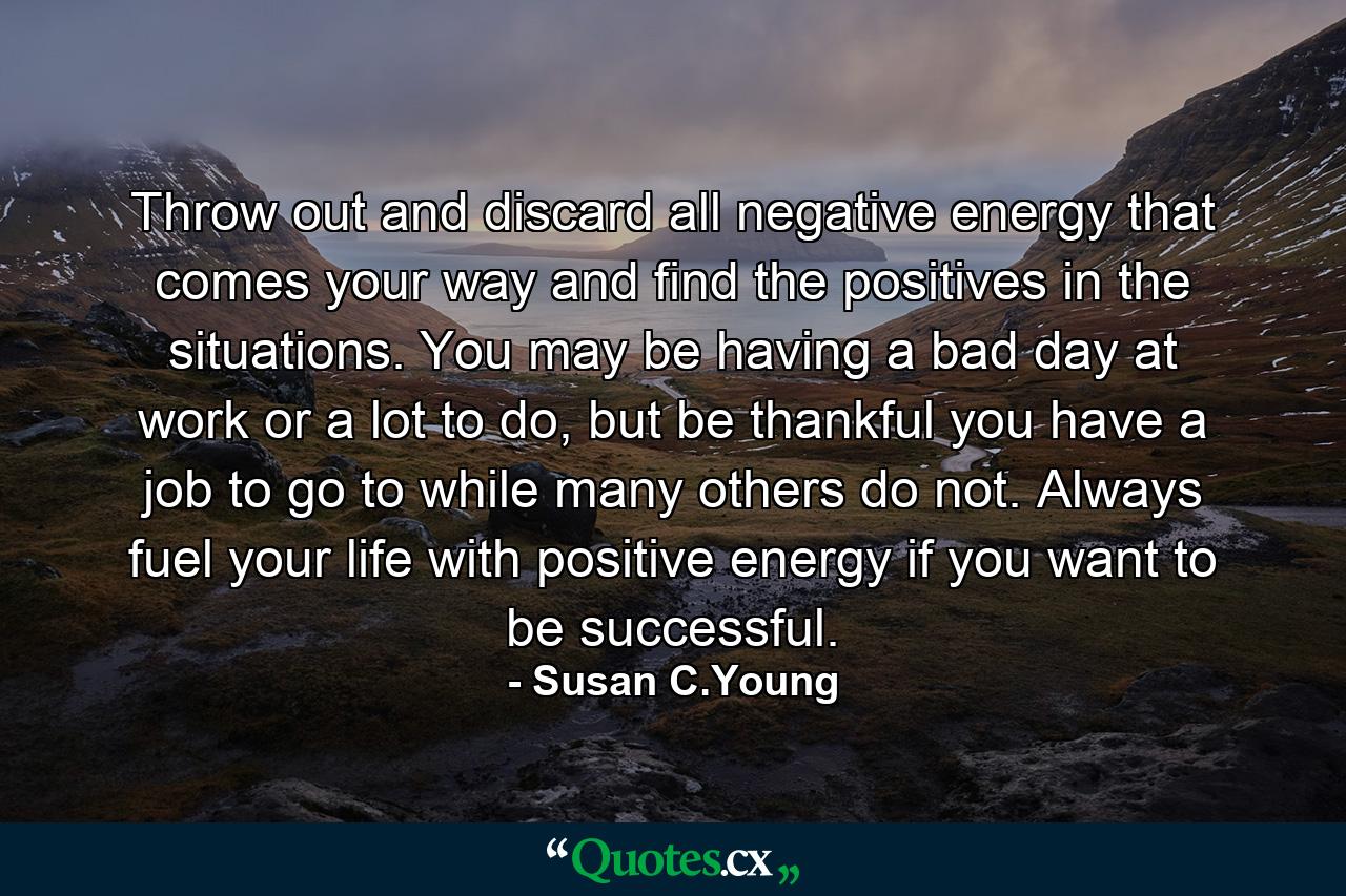 Throw out and discard all negative energy that comes your way and find the positives in the situations. You may be having a bad day at work or a lot to do, but be thankful you have a job to go to while many others do not. Always fuel your life with positive energy if you want to be successful. - Quote by Susan C.Young