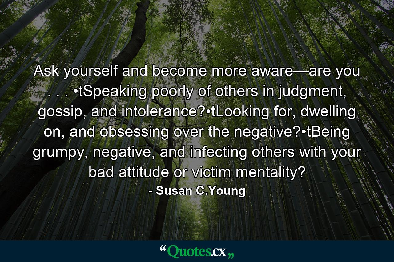 Ask yourself and become more aware—are you . . . •tSpeaking poorly of others in judgment, gossip, and intolerance?•tLooking for, dwelling on, and obsessing over the negative?•tBeing grumpy, negative, and infecting others with your bad attitude or victim mentality? - Quote by Susan C.Young