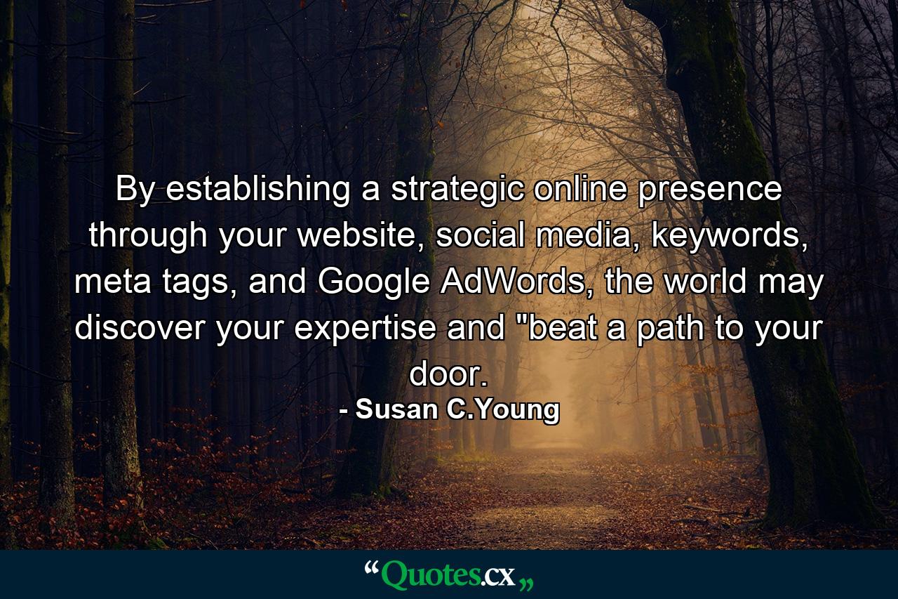 By establishing a strategic online presence through your website, social media, keywords, meta tags, and Google AdWords, the world may discover your expertise and 