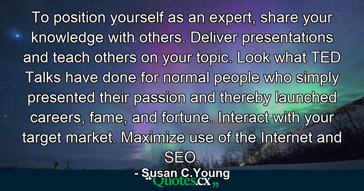 To position yourself as an expert, share your knowledge with others. Deliver presentations and teach others on your topic. Look what TED Talks have done for normal people who simply presented their passion and thereby launched careers, fame, and fortune. Interact with your target market. Maximize use of the Internet and SEO. - Quote by Susan C.Young