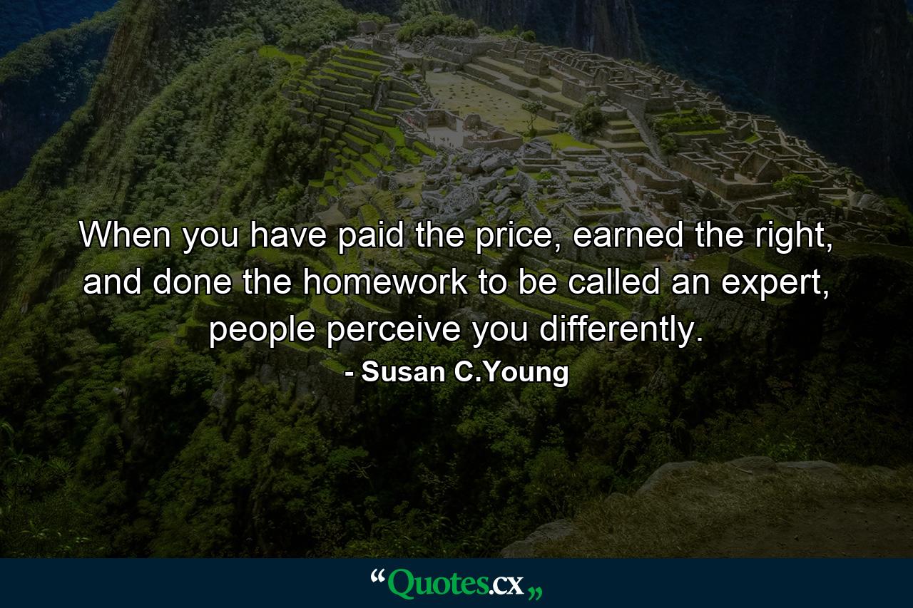 When you have paid the price, earned the right, and done the homework to be called an expert, people perceive you differently. - Quote by Susan C.Young