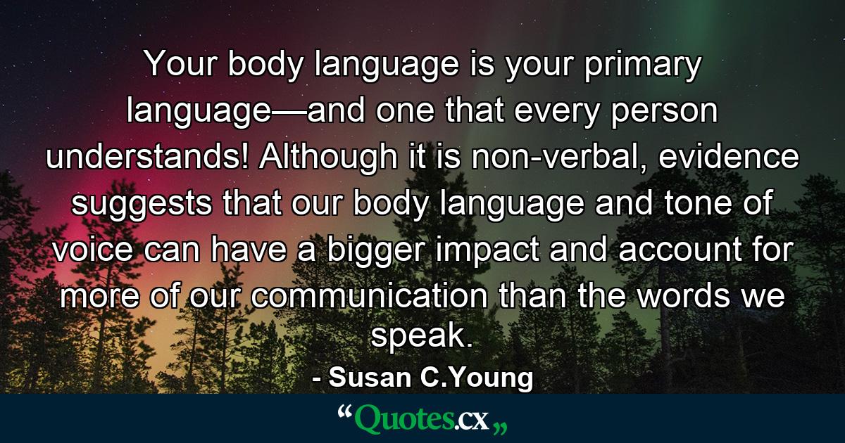 Your body language is your primary language—and one that every person understands! Although it is non-verbal, evidence suggests that our body language and tone of voice can have a bigger impact and account for more of our communication than the words we speak. - Quote by Susan C.Young