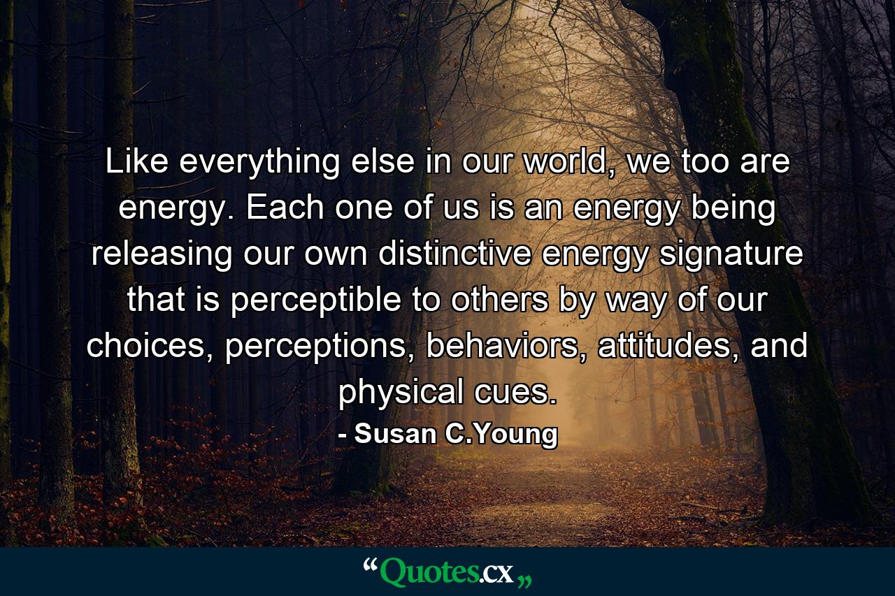 Like everything else in our world, we too are energy. Each one of us is an energy being releasing our own distinctive energy signature that is perceptible to others by way of our choices, perceptions, behaviors, attitudes, and physical cues. - Quote by Susan C.Young