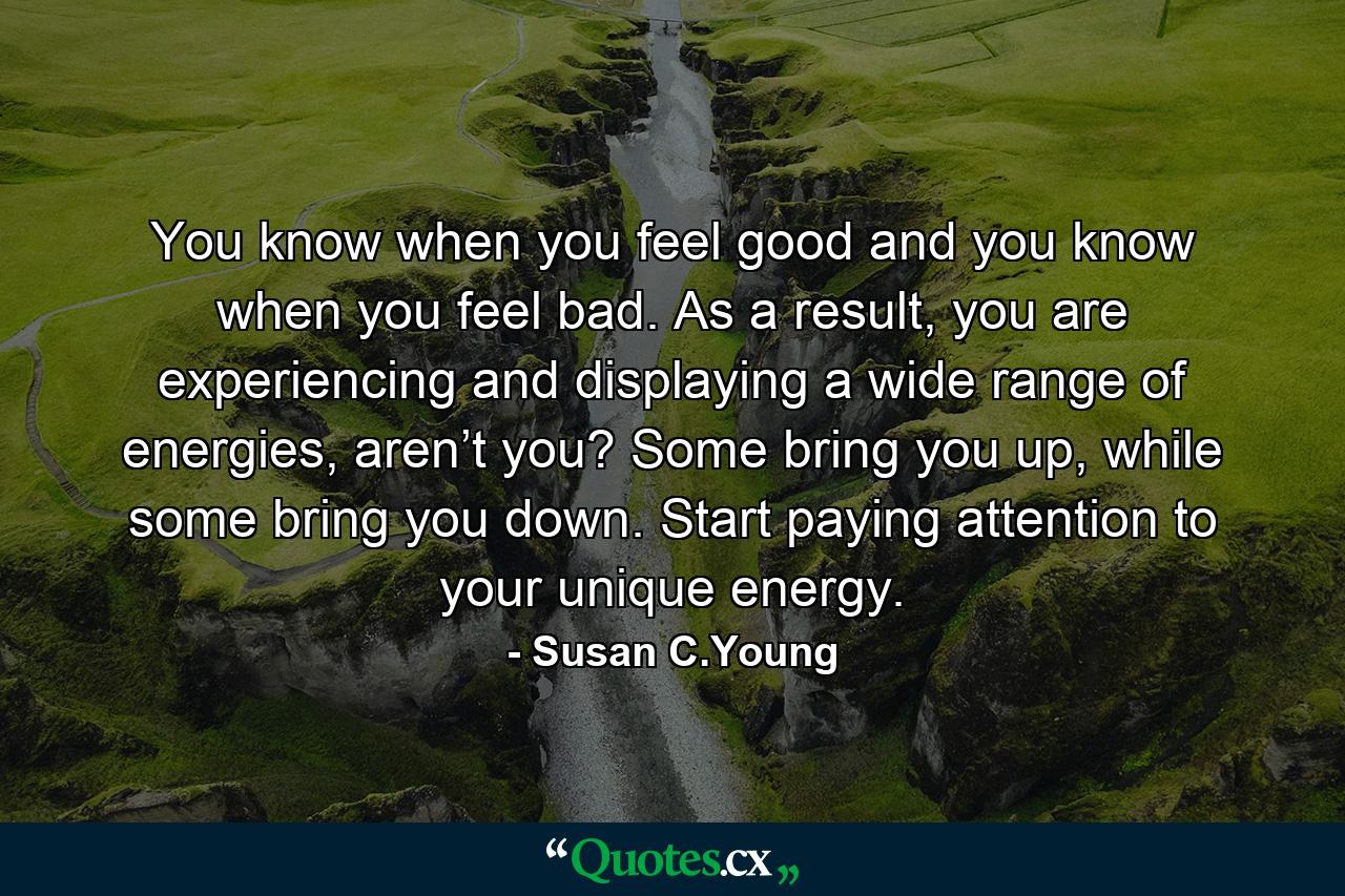 You know when you feel good and you know when you feel bad. As a result, you are experiencing and displaying a wide range of energies, aren’t you? Some bring you up, while some bring you down. Start paying attention to your unique energy. - Quote by Susan C.Young