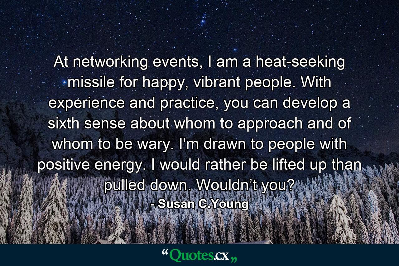 At networking events, I am a heat-seeking missile for happy, vibrant people. With experience and practice, you can develop a sixth sense about whom to approach and of whom to be wary. I'm drawn to people with positive energy. I would rather be lifted up than pulled down. Wouldn’t you? - Quote by Susan C.Young