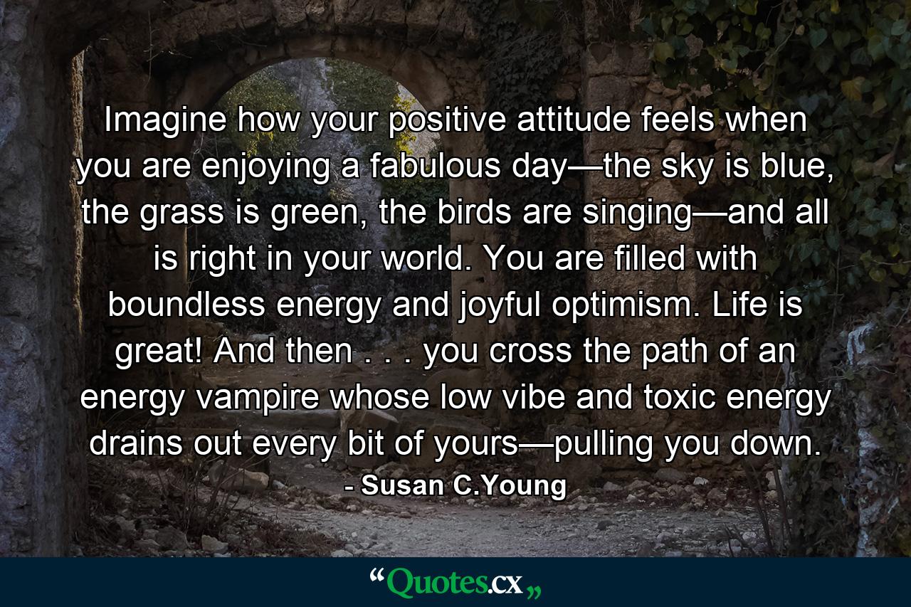 Imagine how your positive attitude feels when you are enjoying a fabulous day—the sky is blue, the grass is green, the birds are singing—and all is right in your world. You are filled with boundless energy and joyful optimism. Life is great! And then . . . you cross the path of an energy vampire whose low vibe and toxic energy drains out every bit of yours—pulling you down. - Quote by Susan C.Young