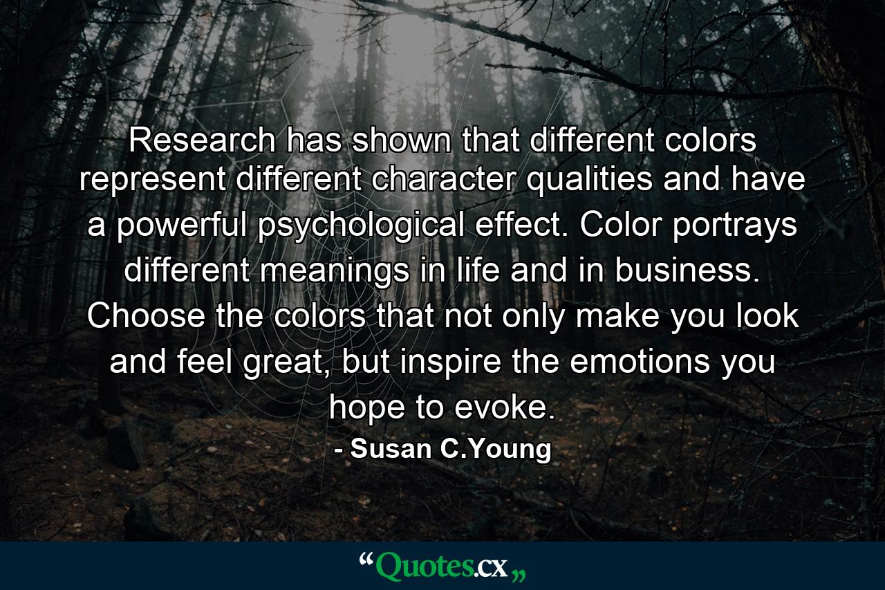 Research has shown that different colors represent different character qualities and have a powerful psychological effect. Color portrays different meanings in life and in business. Choose the colors that not only make you look and feel great, but inspire the emotions you hope to evoke. - Quote by Susan C.Young