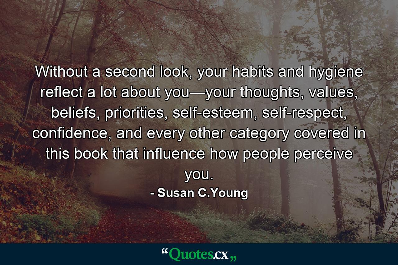 Without a second look, your habits and hygiene reflect a lot about you—your thoughts, values, beliefs, priorities, self-esteem, self-respect, confidence, and every other category covered in this book that influence how people perceive you. - Quote by Susan C.Young