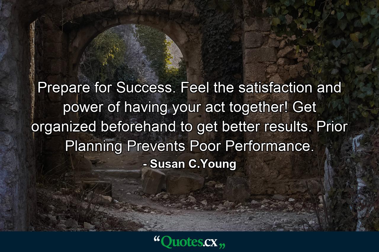 Prepare for Success. Feel the satisfaction and power of having your act together! Get organized beforehand to get better results. Prior Planning Prevents Poor Performance. - Quote by Susan C.Young