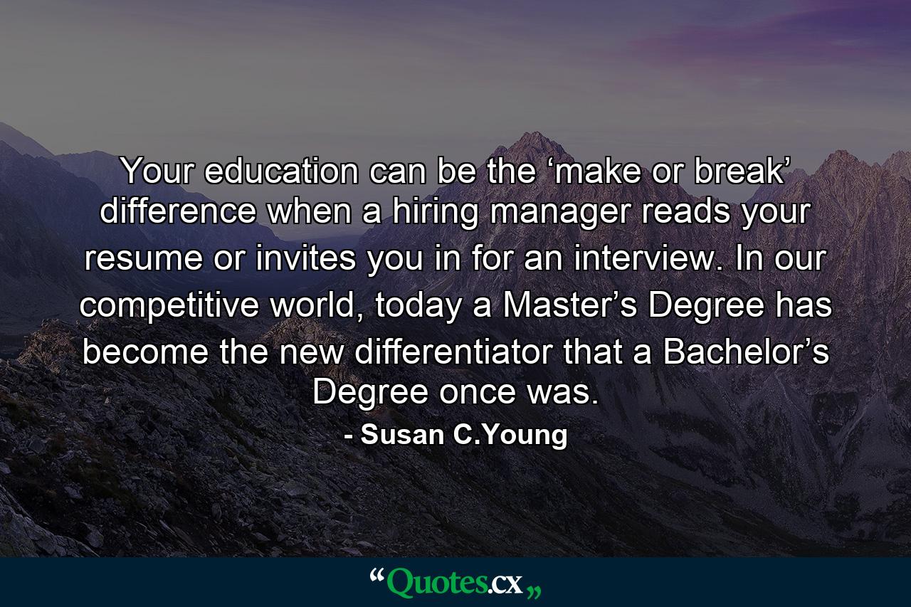 Your education can be the ‘make or break’ difference when a hiring manager reads your resume or invites you in for an interview. In our competitive world, today a Master’s Degree has become the new differentiator that a Bachelor’s Degree once was. - Quote by Susan C.Young