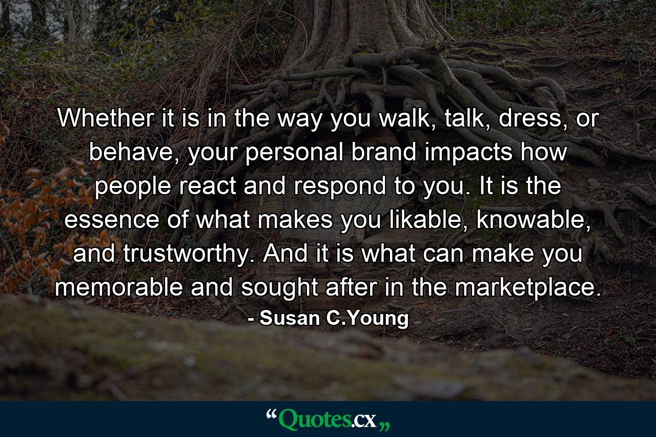 Whether it is in the way you walk, talk, dress, or behave, your personal brand impacts how people react and respond to you. It is the essence of what makes you likable, knowable, and trustworthy. And it is what can make you memorable and sought after in the marketplace. - Quote by Susan C.Young