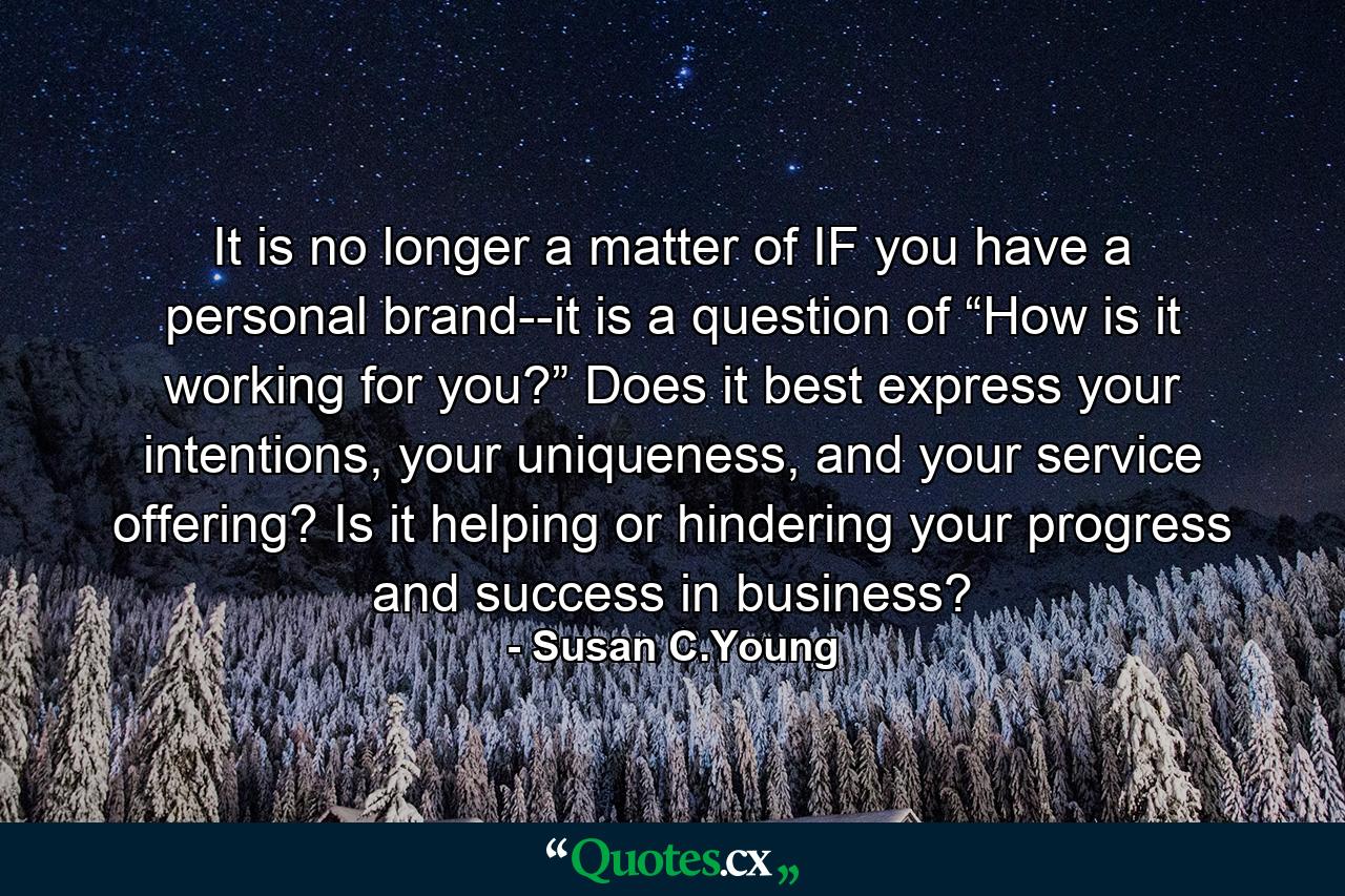 It is no longer a matter of IF you have a personal brand--it is a question of “How is it working for you?” Does it best express your intentions, your uniqueness, and your service offering? Is it helping or hindering your progress and success in business? - Quote by Susan C.Young