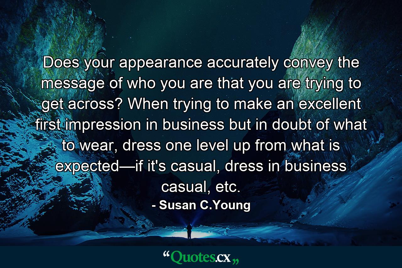 Does your appearance accurately convey the message of who you are that you are trying to get across? When trying to make an excellent first impression in business but in doubt of what to wear, dress one level up from what is expected—if it's casual, dress in business casual, etc. - Quote by Susan C.Young