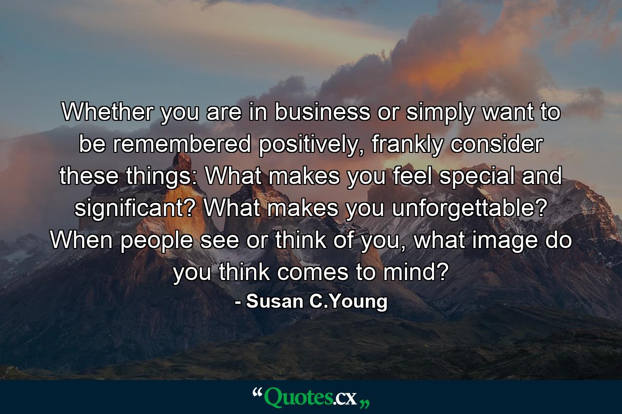 Whether you are in business or simply want to be remembered positively, frankly consider these things: What makes you feel special and significant? What makes you unforgettable? When people see or think of you, what image do you think comes to mind? - Quote by Susan C.Young