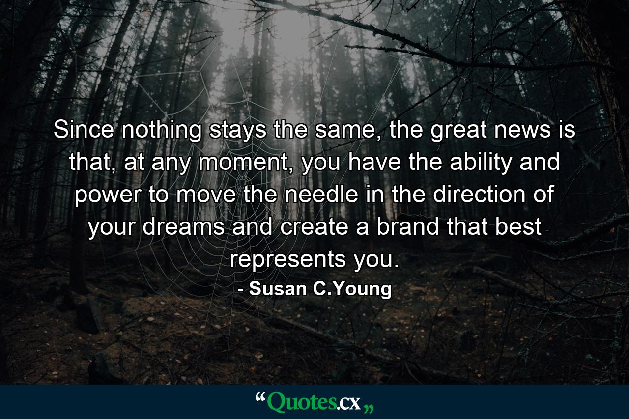 Since nothing stays the same, the great news is that, at any moment, you have the ability and power to move the needle in the direction of your dreams and create a brand that best represents you. - Quote by Susan C.Young