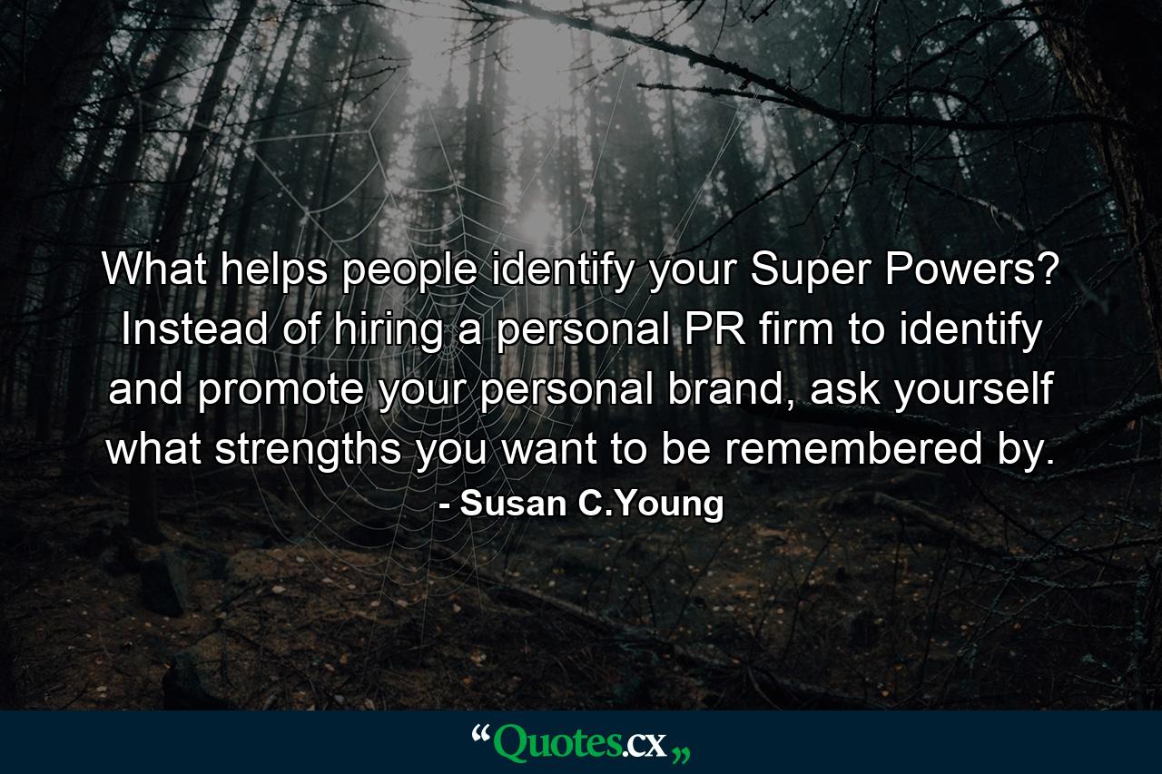 What helps people identify your Super Powers? Instead of hiring a personal PR firm to identify and promote your personal brand, ask yourself what strengths you want to be remembered by. - Quote by Susan C.Young